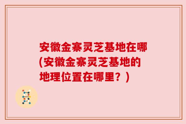 安徽金寨灵芝基地在哪(安徽金寨灵芝基地的地理位置在哪里？)