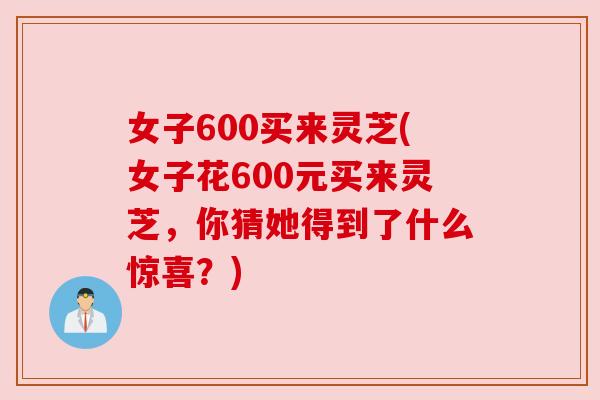 女子600买来灵芝(女子花600元买来灵芝，你猜她得到了什么惊喜？)