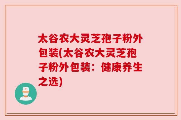 太谷农大灵芝孢子粉外包装(太谷农大灵芝孢子粉外包装：健康养生之选)