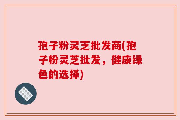 孢子粉灵芝批发商(孢子粉灵芝批发，健康绿色的选择)