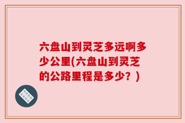 六盘山到灵芝多远啊多少公里(六盘山到灵芝的公路里程是多少？)