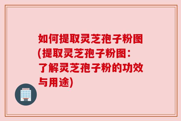 如何提取灵芝孢子粉图(提取灵芝孢子粉图：了解灵芝孢子粉的功效与用途)