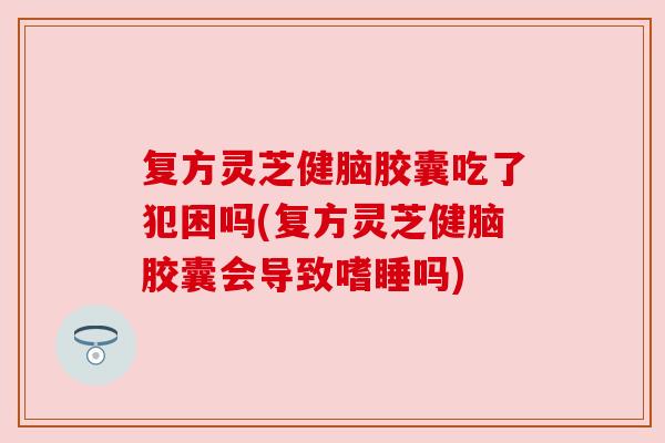 复方灵芝健脑胶囊吃了犯困吗(复方灵芝健脑胶囊会导致嗜睡吗)