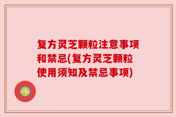 复方灵芝颗粒注意事项和禁忌(复方灵芝颗粒使用须知及禁忌事项)