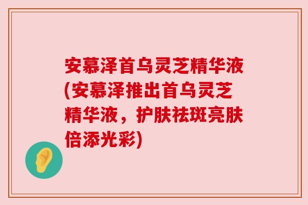 安慕泽首乌灵芝精华液(安慕泽推出首乌灵芝精华液，护肤祛斑亮肤倍添光彩)