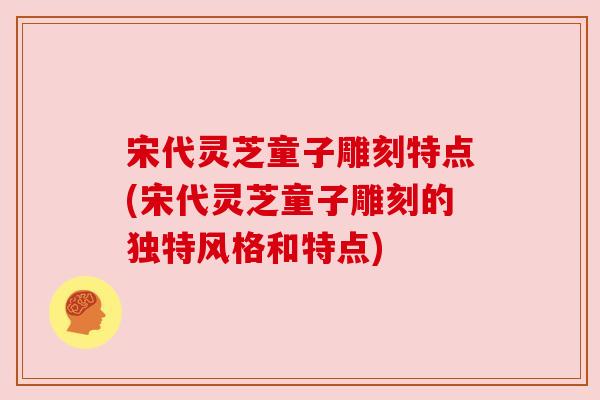 宋代灵芝童子雕刻特点(宋代灵芝童子雕刻的独特风格和特点)