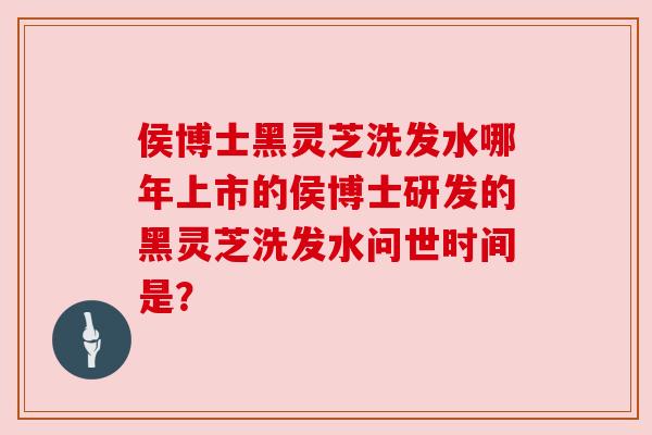 侯博士黑灵芝洗发水哪年上市的侯博士研发的黑灵芝洗发水问世时间是？