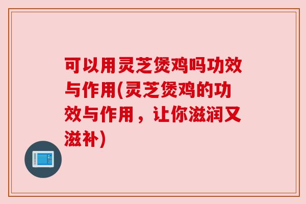 可以用灵芝煲鸡吗功效与作用(灵芝煲鸡的功效与作用，让你滋润又滋补)