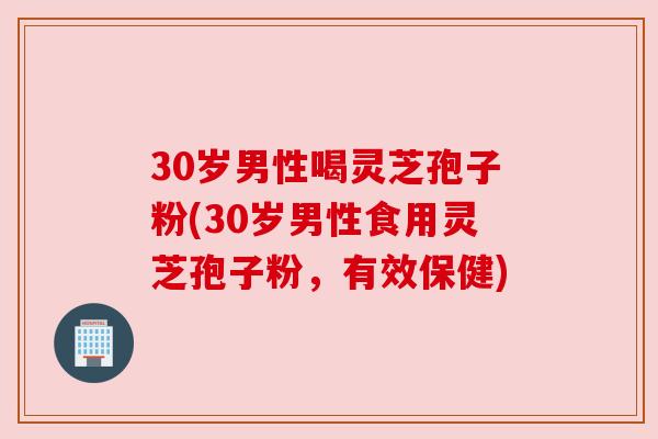 30岁男性喝灵芝孢子粉(30岁男性食用灵芝孢子粉，有效保健)