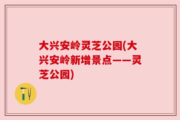 大兴安岭灵芝公园(大兴安岭新增景点——灵芝公园)