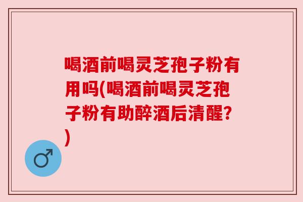 喝酒前喝灵芝孢子粉有用吗(喝酒前喝灵芝孢子粉有助醉酒后清醒？)