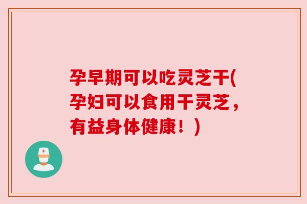 孕早期可以吃灵芝干(孕妇可以食用干灵芝，有益身体健康！)