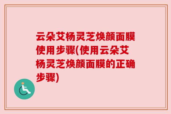 云朵艾杨灵芝焕颜面膜使用步骤(使用云朵艾杨灵芝焕颜面膜的正确步骤)