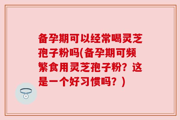 备孕期可以经常喝灵芝孢子粉吗(备孕期可频繁食用灵芝孢子粉？这是一个好习惯吗？)