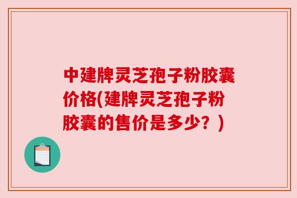 中建牌灵芝孢子粉胶囊价格(建牌灵芝孢子粉胶囊的售价是多少？)