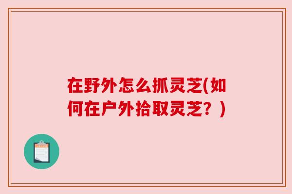 在野外怎么抓灵芝(如何在户外拾取灵芝？)