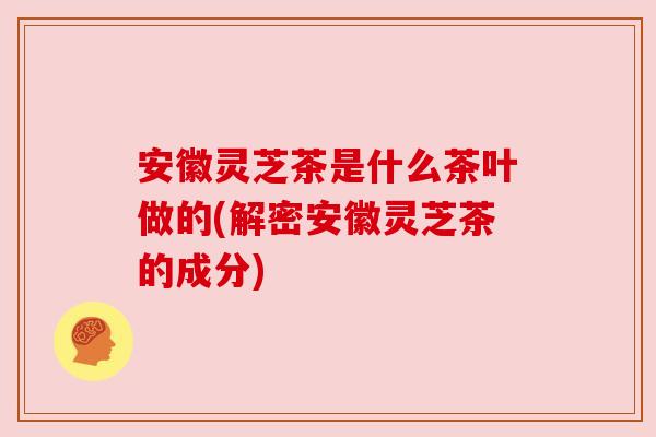 安徽灵芝茶是什么茶叶做的(解密安徽灵芝茶的成分)