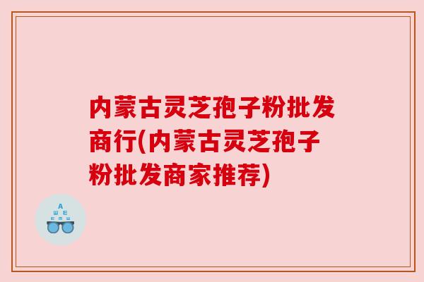 内蒙古灵芝孢子粉批发商行(内蒙古灵芝孢子粉批发商家推荐)