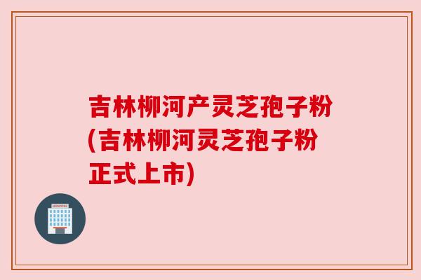 吉林柳河产灵芝孢子粉(吉林柳河灵芝孢子粉正式上市)