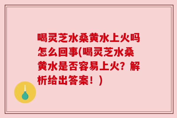 喝灵芝水桑黄水上火吗怎么回事(喝灵芝水桑黄水是否容易上火？解析给出答案！)