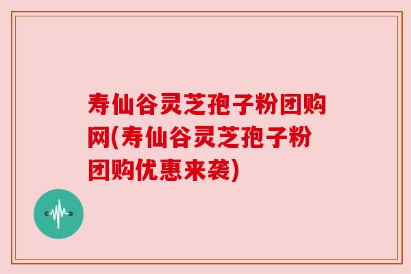 寿仙谷灵芝孢子粉团购网(寿仙谷灵芝孢子粉团购优惠来袭)