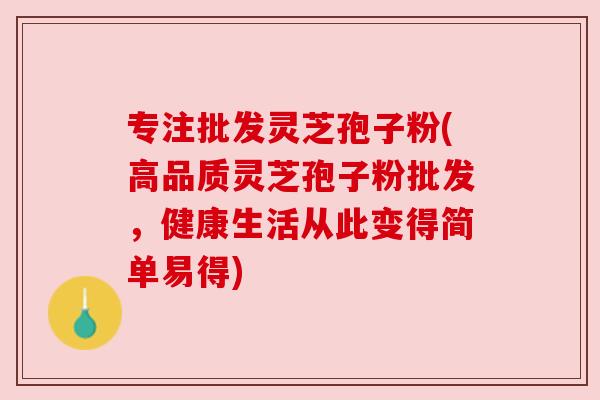 专注批发灵芝孢子粉(高品质灵芝孢子粉批发，健康生活从此变得简单易得)