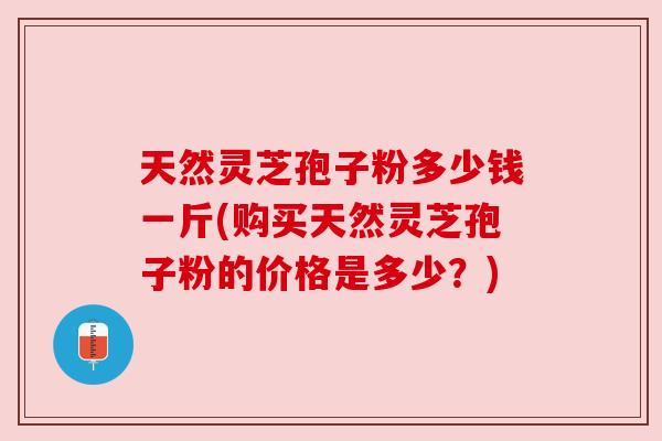 天然灵芝孢子粉多少钱一斤(购买天然灵芝孢子粉的价格是多少？)