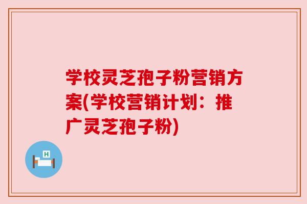 学校灵芝孢子粉营销方案(学校营销计划：推广灵芝孢子粉)