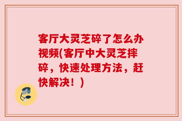 客厅大灵芝碎了怎么办视频(客厅中大灵芝摔碎，快速处理方法，赶快解决！)