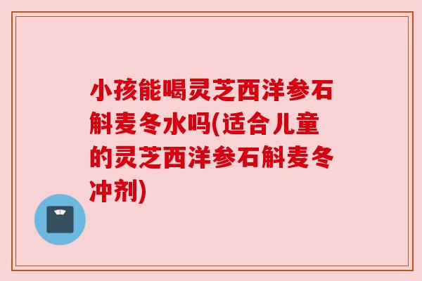 小孩能喝灵芝西洋参石斛麦冬水吗(适合儿童的灵芝西洋参石斛麦冬冲剂)