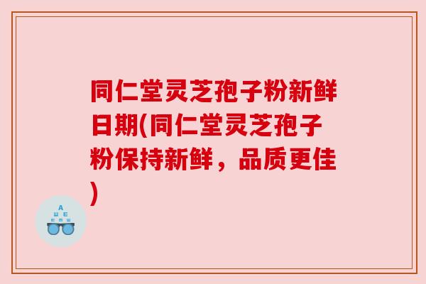 同仁堂灵芝孢子粉新鲜日期(同仁堂灵芝孢子粉保持新鲜，品质更佳)