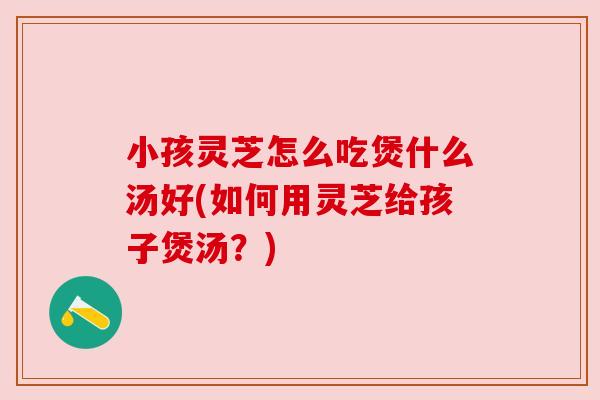 小孩灵芝怎么吃煲什么汤好(如何用灵芝给孩子煲汤？)