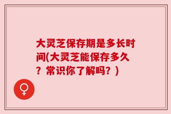 大灵芝保存期是多长时间(大灵芝能保存多久？常识你了解吗？)