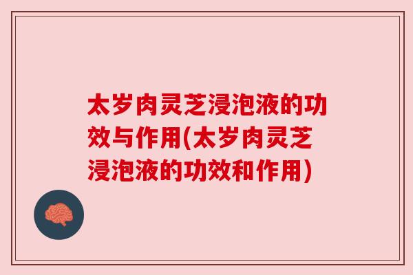 太岁肉灵芝浸泡液的功效与作用(太岁肉灵芝浸泡液的功效和作用)