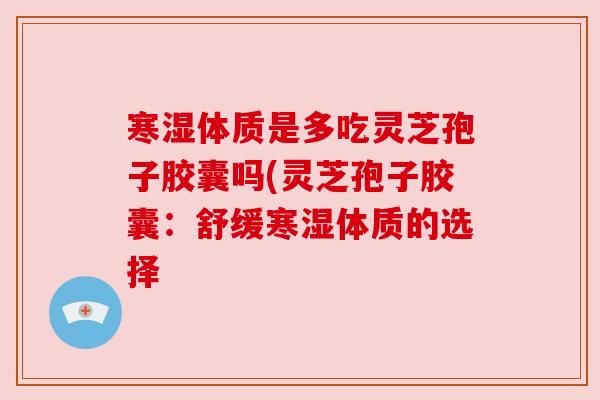 寒湿体质是多吃灵芝孢子胶囊吗(灵芝孢子胶囊：舒缓寒湿体质的选择