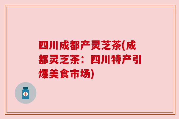 四川成都产灵芝茶(成都灵芝茶：四川特产引爆美食市场)