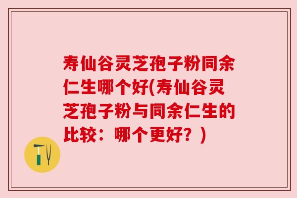 寿仙谷灵芝孢子粉同余仁生哪个好(寿仙谷灵芝孢子粉与同余仁生的比较：哪个更好？)