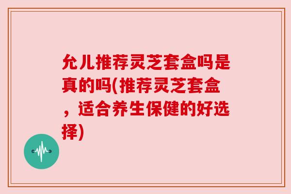 允儿推荐灵芝套盒吗是真的吗(推荐灵芝套盒，适合养生保健的好选择)