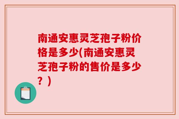 南通安惠灵芝孢子粉价格是多少(南通安惠灵芝孢子粉的售价是多少？)