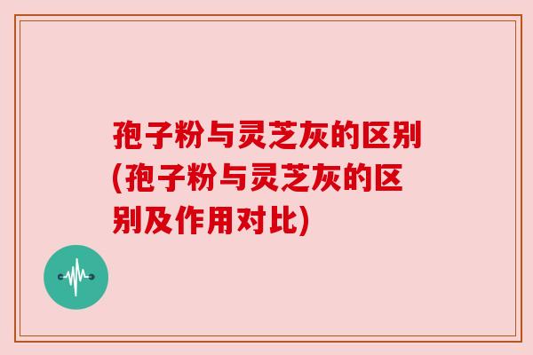 孢子粉与灵芝灰的区别(孢子粉与灵芝灰的区别及作用对比)