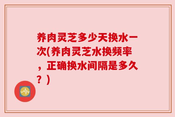 养肉灵芝多少天换水一次(养肉灵芝水换频率，正确换水间隔是多久？)