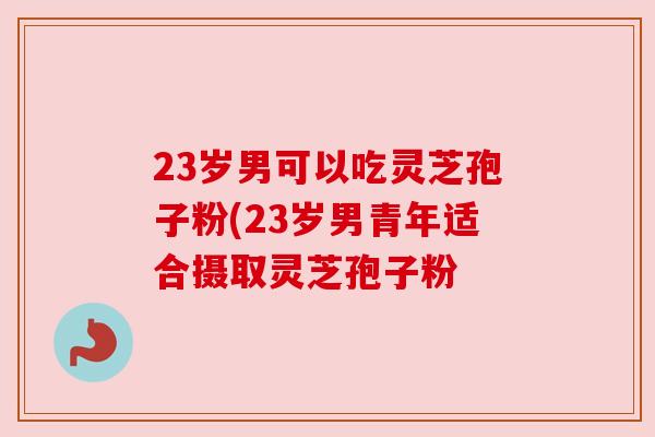 23岁男可以吃灵芝孢子粉(23岁男青年适合摄取灵芝孢子粉