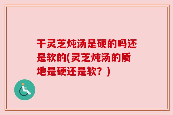 干灵芝炖汤是硬的吗还是软的(灵芝炖汤的质地是硬还是软？)