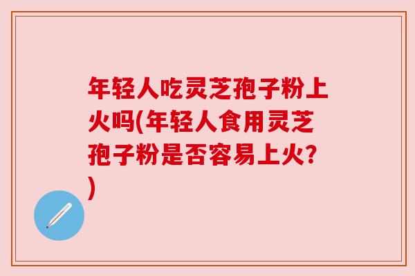 年轻人吃灵芝孢子粉上火吗(年轻人食用灵芝孢子粉是否容易上火？)