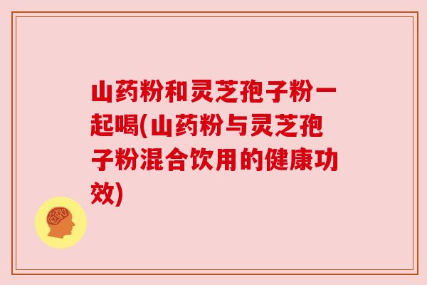 山药粉和灵芝孢子粉一起喝(山药粉与灵芝孢子粉混合饮用的健康功效)