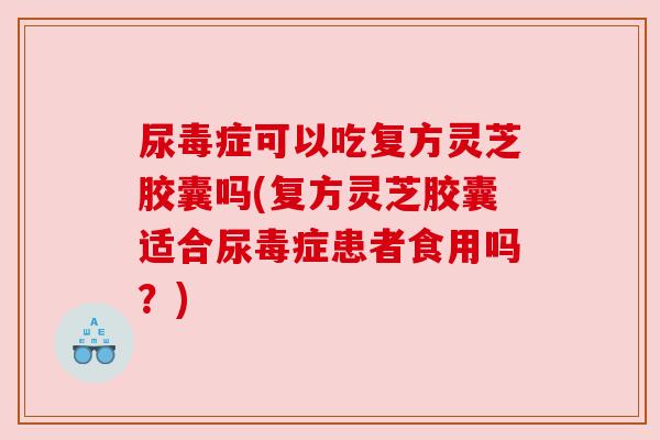 尿毒症可以吃复方灵芝胶囊吗(复方灵芝胶囊适合尿毒症患者食用吗？)