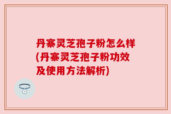 丹寨灵芝孢子粉怎么样(丹寨灵芝孢子粉功效及使用方法解析)