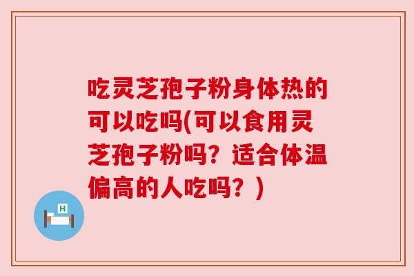 吃灵芝孢子粉身体热的可以吃吗(可以食用灵芝孢子粉吗？适合体温偏高的人吃吗？)