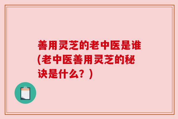 善用灵芝的老中医是谁(老中医善用灵芝的秘诀是什么？)