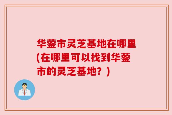 华蓥市灵芝基地在哪里(在哪里可以找到华蓥市的灵芝基地？)